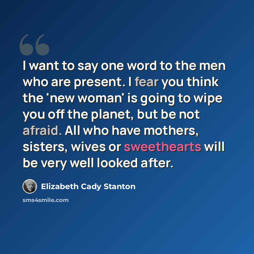 “I want to say one word to the men who are present. I fear you think the 'new woman' is going to wipe you off the planet, but be not afraid. All who have mothers, sisters, wives or sweethearts will be very well looked after.” quote by Elizabeth Cady Stanton