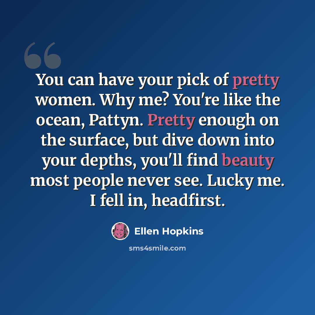 “You can have your pick of pretty women. Why me? You're like the ocean, Pattyn. Pretty enough on the surface, but dive down into your depths, you'll find beauty most people never see. Lucky me. I fell in, headfirst.” quote by Ellen Hopkins