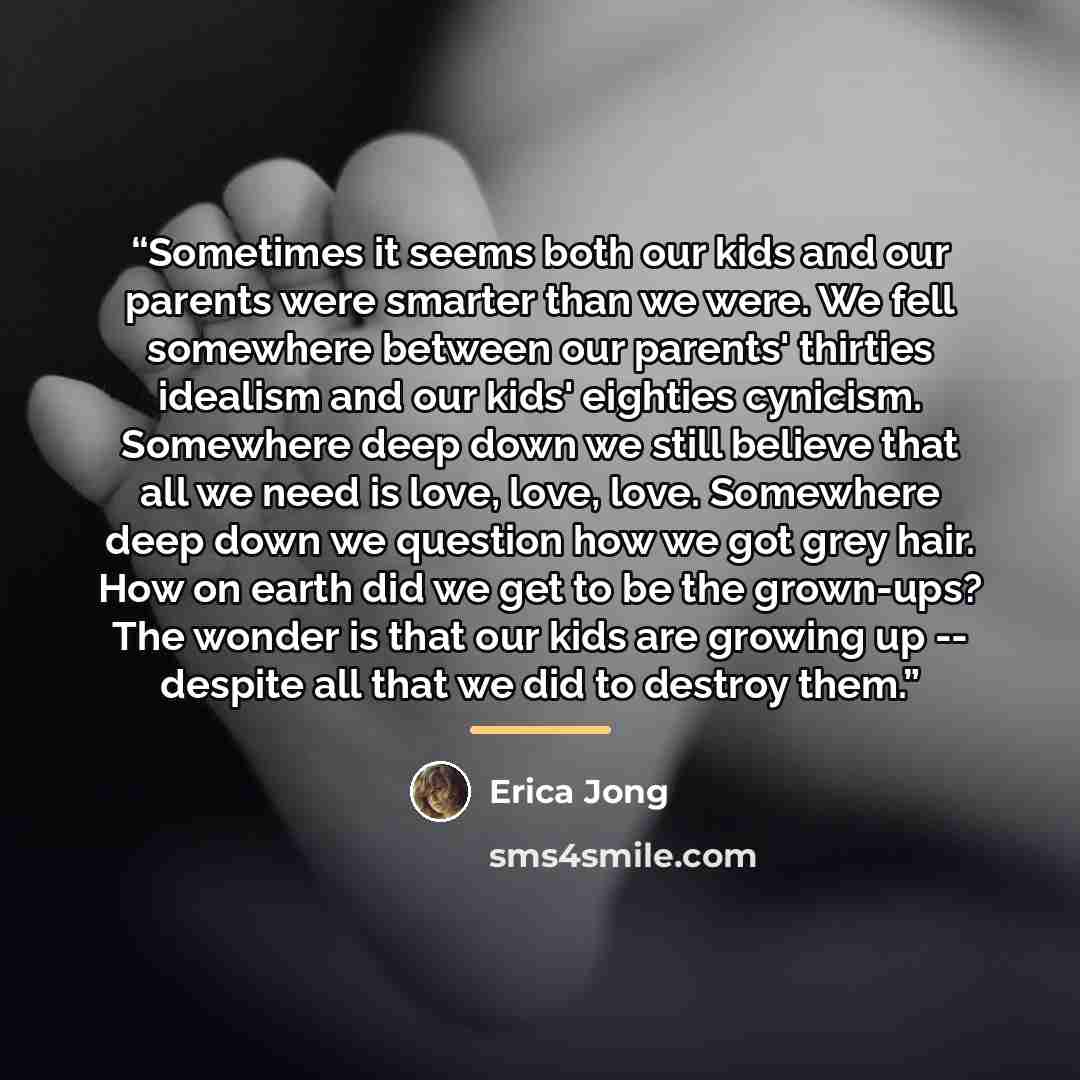 “Sometimes it seems both our kids and our parents were smarter than we were. We fell somewhere between our parents' thirties idealism and our kids' eighties cynicism. Somewhere deep down we still believe that all we need is love, love, love. Somewhere deep down we question how we got grey hair. How…” quote by Erica Jong
