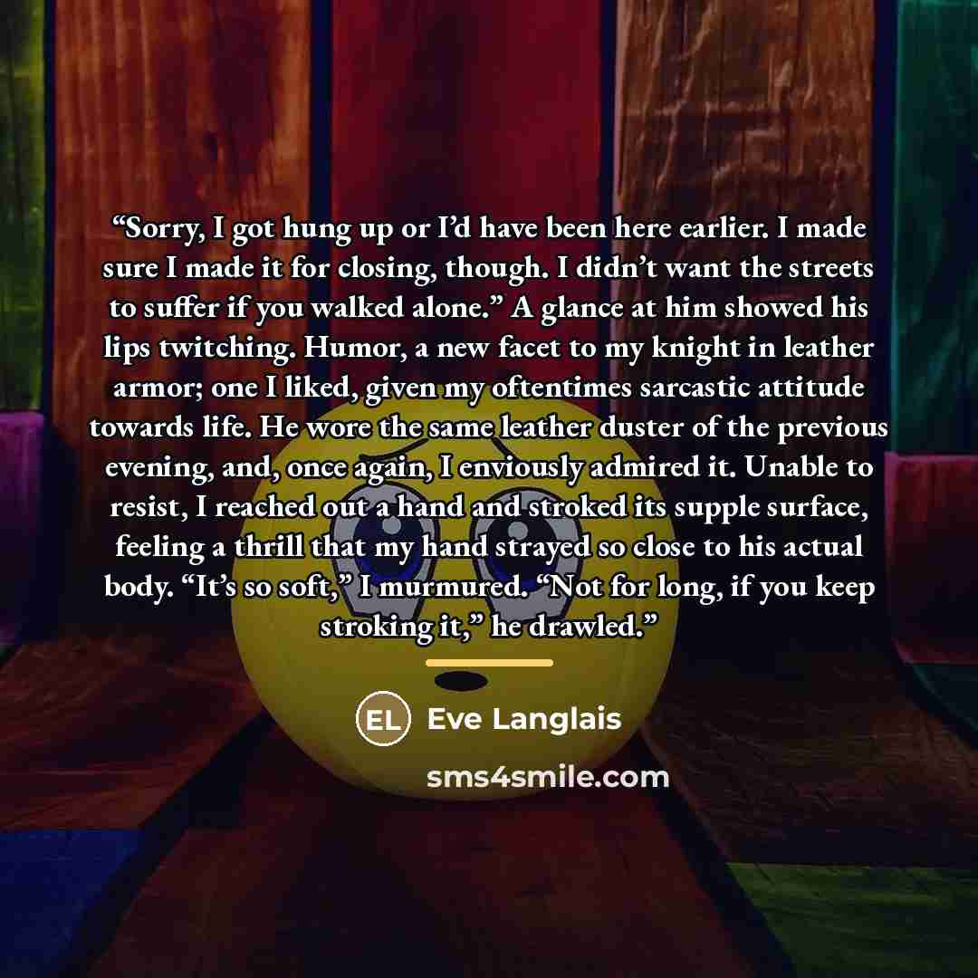 “Sorry, I got hung up or I’d have been here earlier. I made sure I made it for closing, though. I didn’t want the streets to suffer if you walked alone.” A glance at him showed his lips twitching. Humor, a new facet to my knight in leather armor; one I liked, given my oftentimes sarcastic attitude…” quote by Eve Langlais