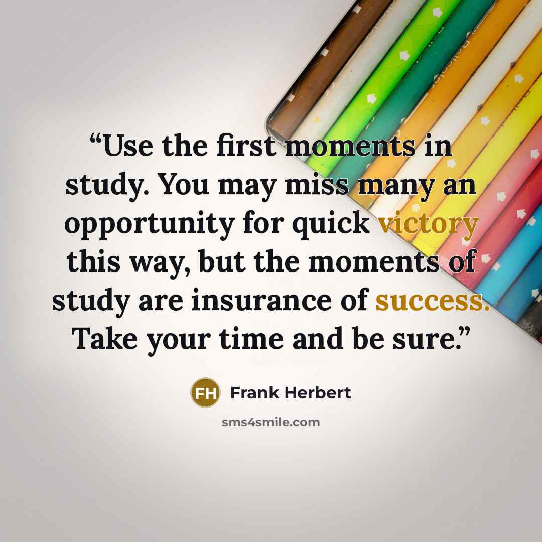 “Use the first moments in study. You may miss many an opportunity for quick victory this way, but the moments of study are insurance of success. Take your time and be sure.” quote by Frank Herbert