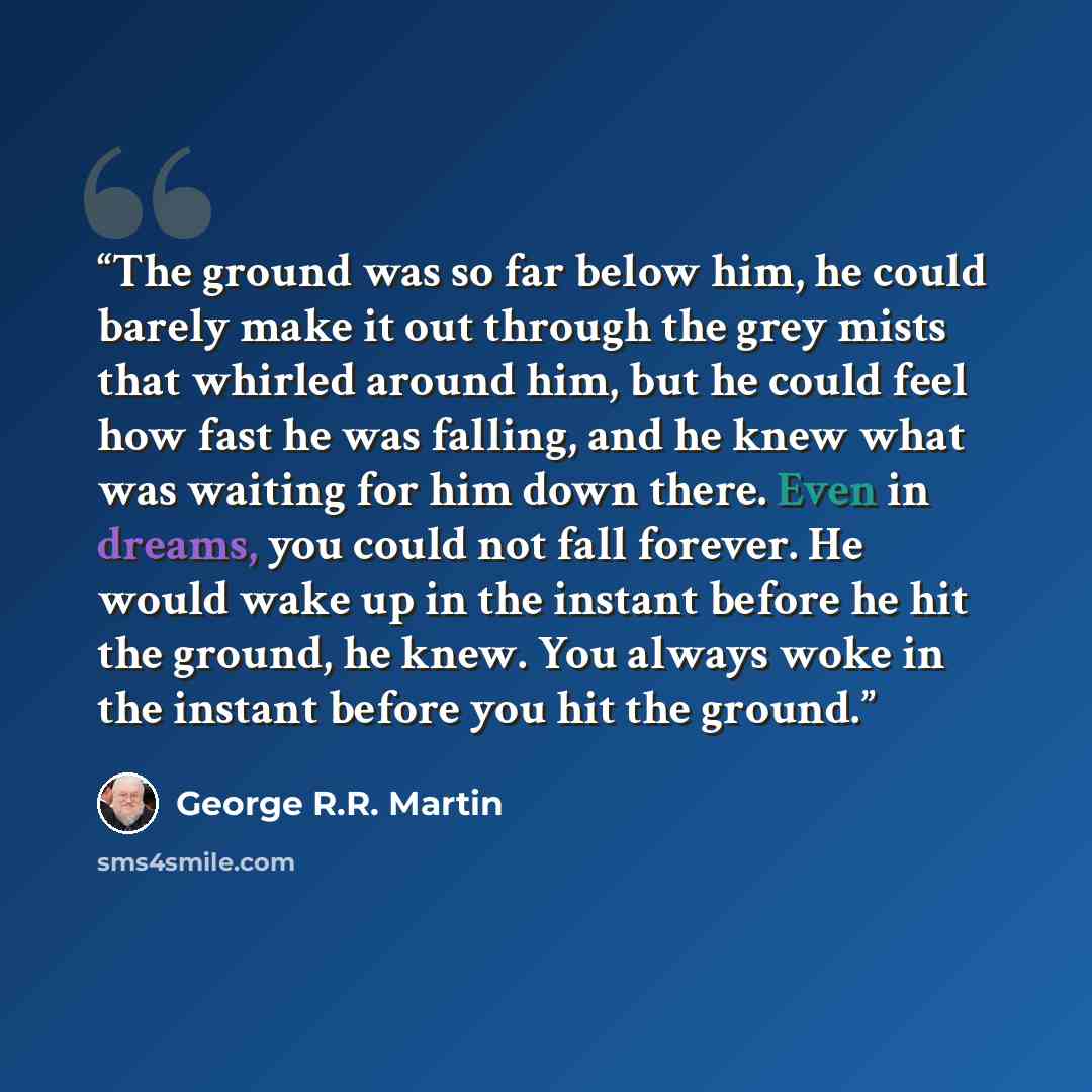 “The ground was so far below him, he could barely make it out through the grey mists that whirled around him, but he could feel how fast he was falling, and he knew what was waiting for him down there. Even in dreams, you could not fall forever. He would wake up in the instant before he hit the…” quote by George R.R. Martin