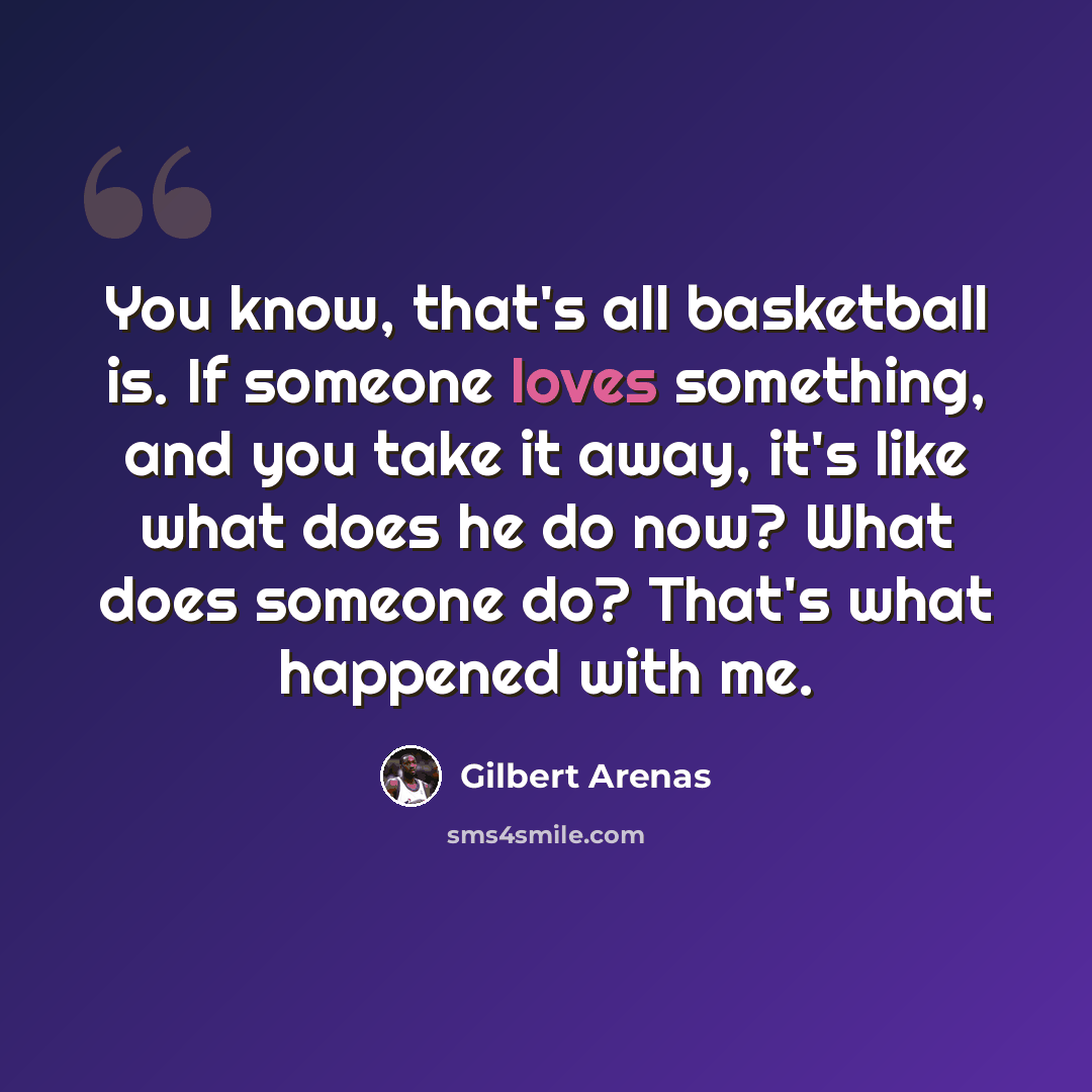 “You know, that's all basketball is. If someone loves something, and you take it away, it's like what does he do now? What does someone do? That's what happened with me.” quote by Gilbert Arenas