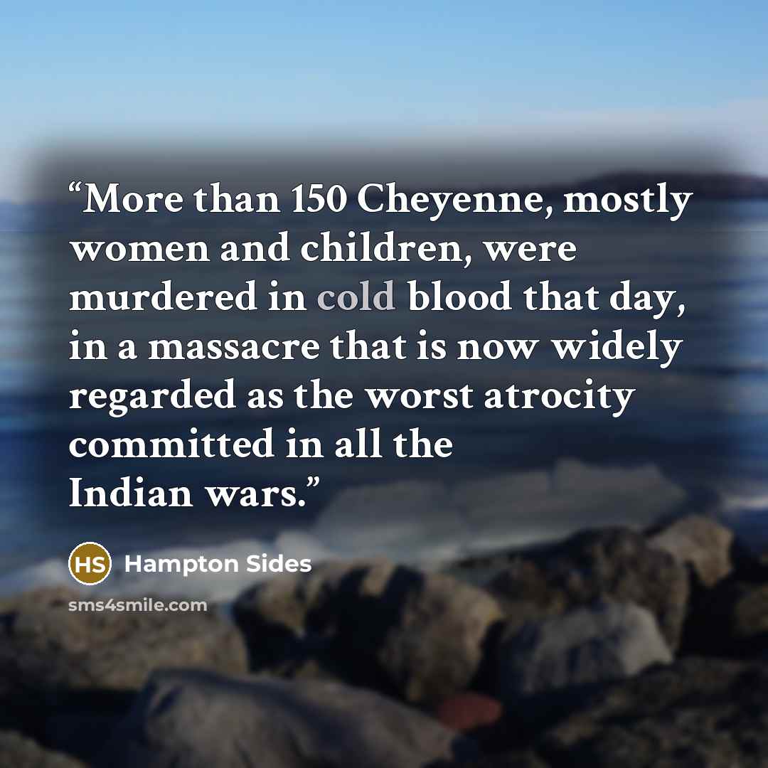 “More than 150 Cheyenne, mostly women and children, were murdered in cold blood that day, in a massacre that is now widely regarded as the worst atrocity committed in all the Indian wars.” quote by Hampton Sides