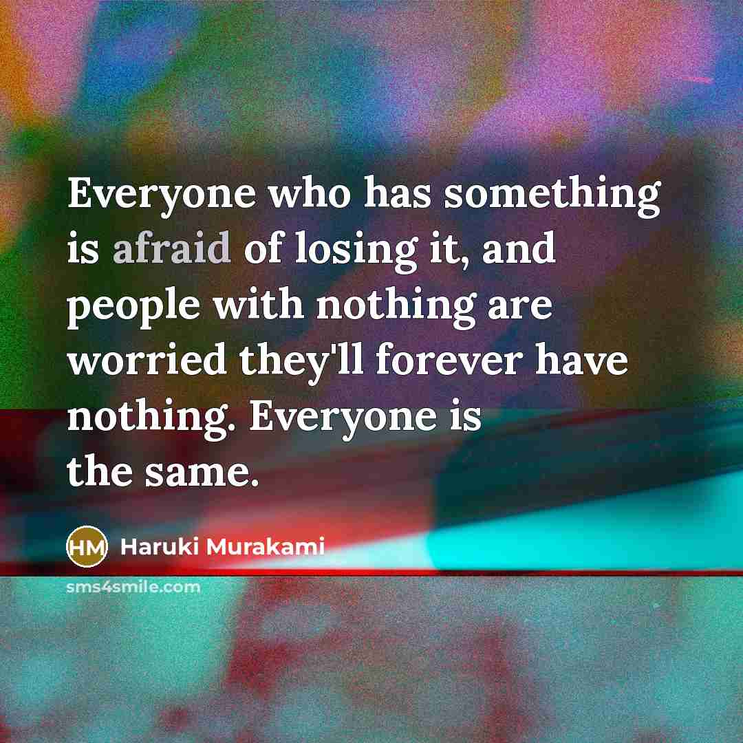 “Everyone who has something is afraid of losing it, and people with nothing are worried they'll forever have nothing. Everyone is the same.” quote by Haruki Murakami