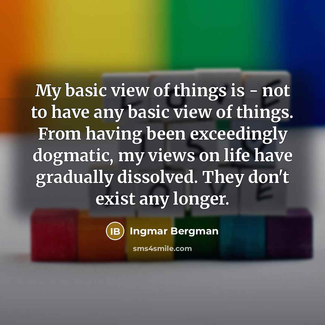 “My basic view of things is - not to have any basic view of things. From having been exceedingly dogmatic, my views on life have gradually dissolved. They don't exist any longer.” quote by Ingmar Bergman