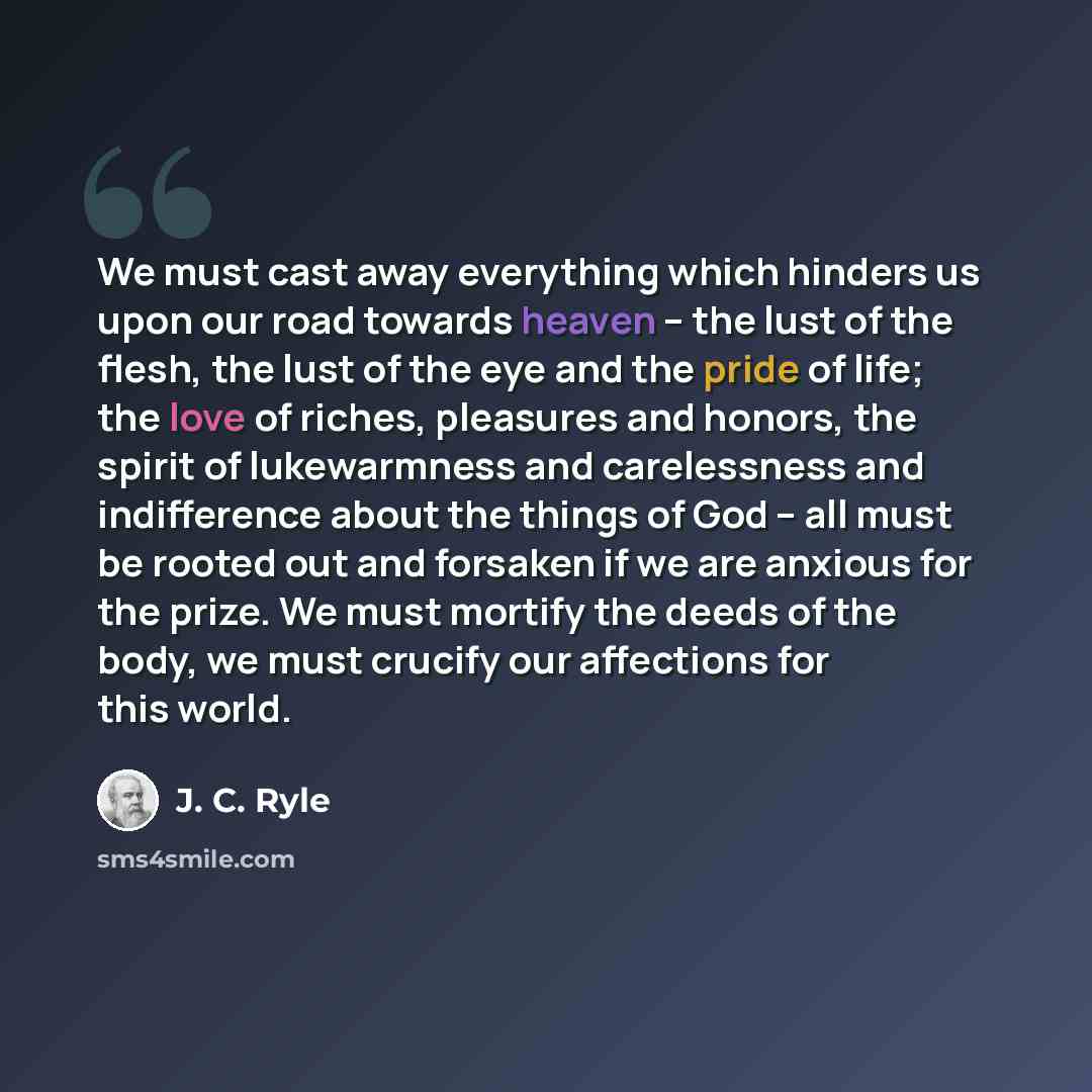 “We must cast away everything which hinders us upon our road towards heaven – the lust of the flesh, the lust of the eye and the pride of life; the love of riches, pleasures and honors, the spirit of lukewarmness and carelessness and indifference about the things of God – all must be rooted out and…” quote by J. C. Ryle