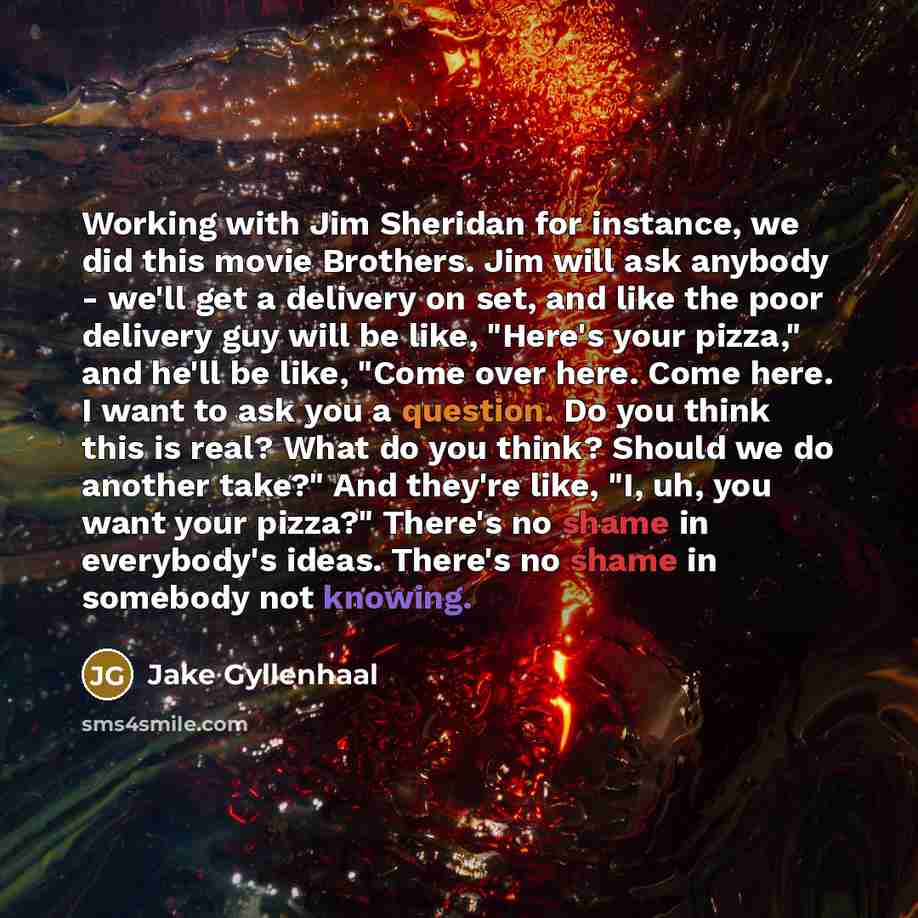 “Working with Jim Sheridan for instance, we did this movie Brothers. Jim will ask anybody - we'll get a delivery on set, and like the poor delivery guy will be like, "Here's your pizza," and he'll be like, "Come over here. Come here. I want to ask you a question. Do you think this is real? What do…” quote by Jake Gyllenhaal