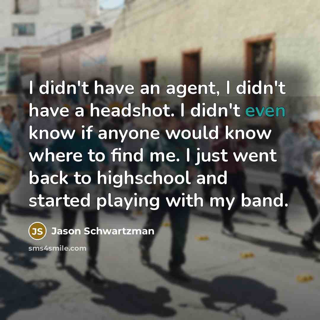 “I didn't have an agent, I didn't have a headshot. I didn't even know if anyone would know where to find me. I just went back to highschool and started playing with my band.” quote by Jason Schwartzman