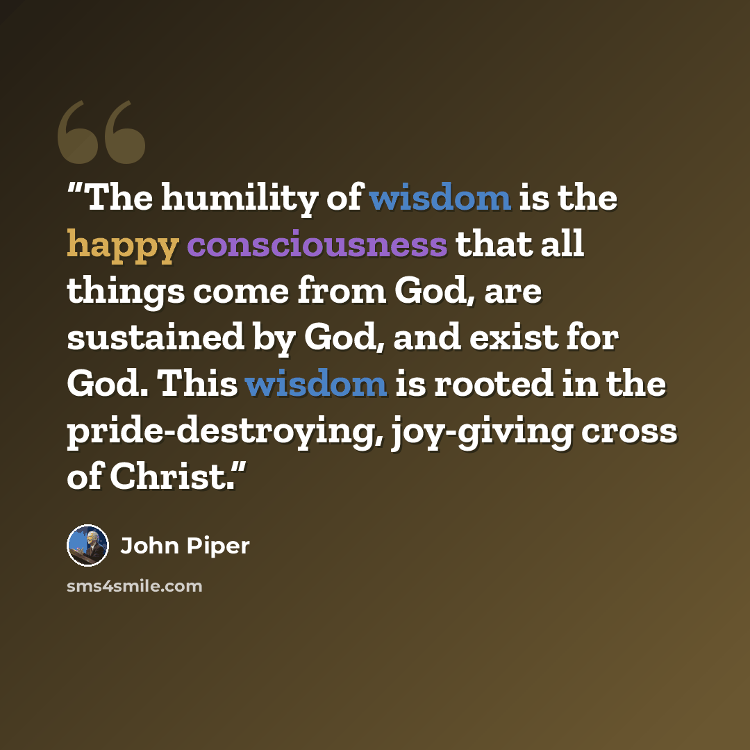 “The humility of wisdom is the happy consciousness that all things come from God, are sustained by God, and exist for God. This wisdom is rooted in the pride-destroying, joy-giving cross of Christ.” quote by John Piper