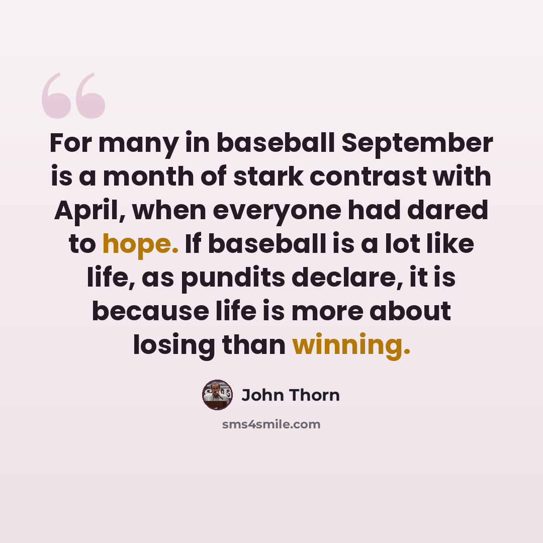 “For many in baseball September is a month of stark contrast with April, when everyone had dared to hope. If baseball is a lot like life, as pundits declare, it is because life is more about losing than winning.” quote by John Thorn