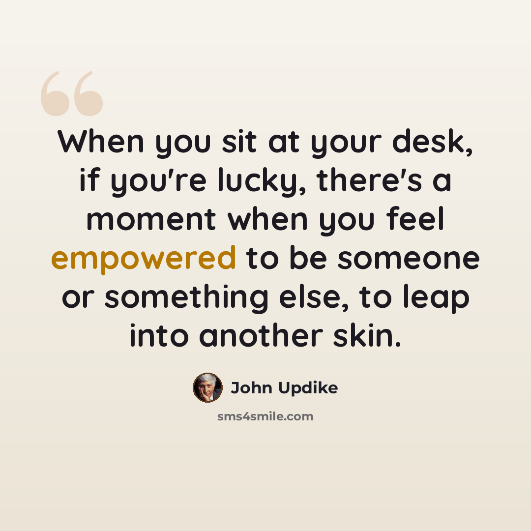 “When you sit at your desk, if you're lucky, there's a moment when you feel empowered to be someone or something else, to leap into another skin.” quote by John Updike