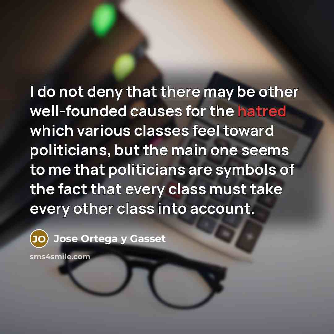 “I do not deny that there may be other well-founded causes for the hatred which various classes feel toward politicians, but the main one seems to me that politicians are symbols of the fact that every class must take every other class into account.” quote by Jose Ortega y Gasset