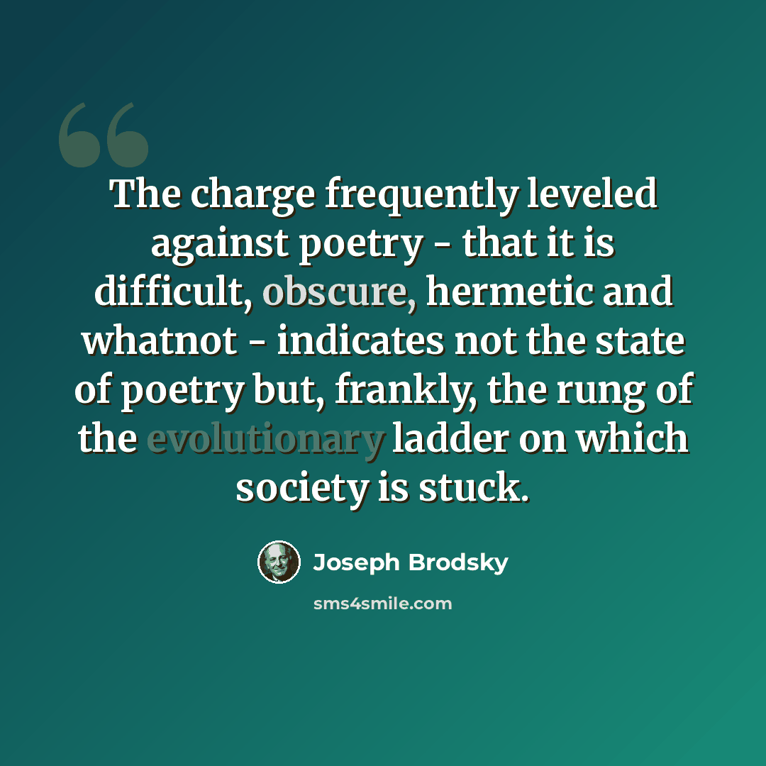 “The charge frequently leveled against poetry - that it is difficult, obscure, hermetic and whatnot - indicates not the state of poetry but, frankly, the rung of the evolutionary ladder on which society is stuck.” quote by Joseph Brodsky