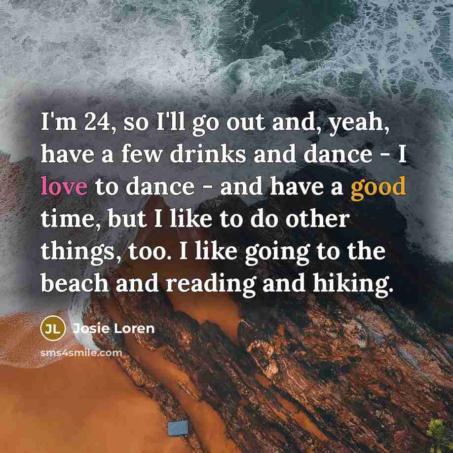 “I'm 24, so I'll go out and, yeah, have a few drinks and dance - I love to dance - and have a good time, but I like to do other things, too. I like going to the beach and reading and hiking.” quote by Josie Loren