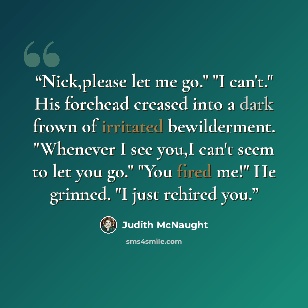 “Nick,please let me go." "I can't." His forehead creased into a dark frown of irritated bewilderment. "Whenever I see you,I can't seem to let you go." "You fired me!" He grinned. "I just rehired you.” quote by Judith McNaught