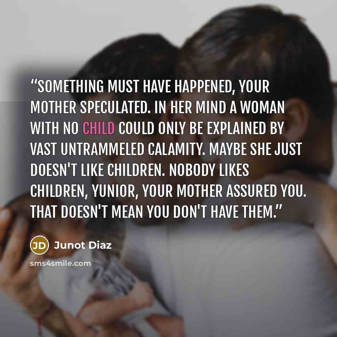 “Something must have happened, your mother speculated. In her mind a woman with no child could only be explained by vast untrammeled calamity. Maybe she just doesn't like children. Nobody likes children, Yunior, your mother assured you. That doesn't mean you don't have them.” quote by Junot Díaz