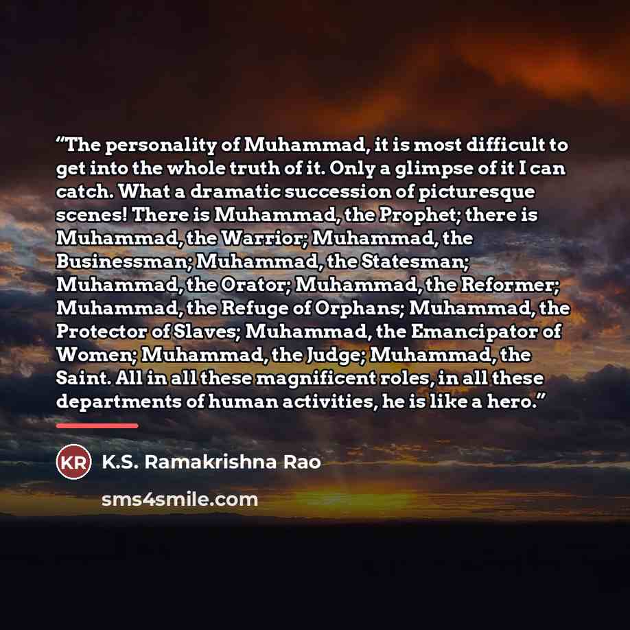 “The personality of Muhammad, it is most difficult to get into the whole truth of it. Only a glimpse of it I can catch. What a dramatic succession of picturesque scenes! There is Muhammad, the Prophet; there is Muhammad, the Warrior; Muhammad, the Businessman; Muhammad, the Statesman; Muhammad, the…” quote by K.S. Ramakrishna Rao
