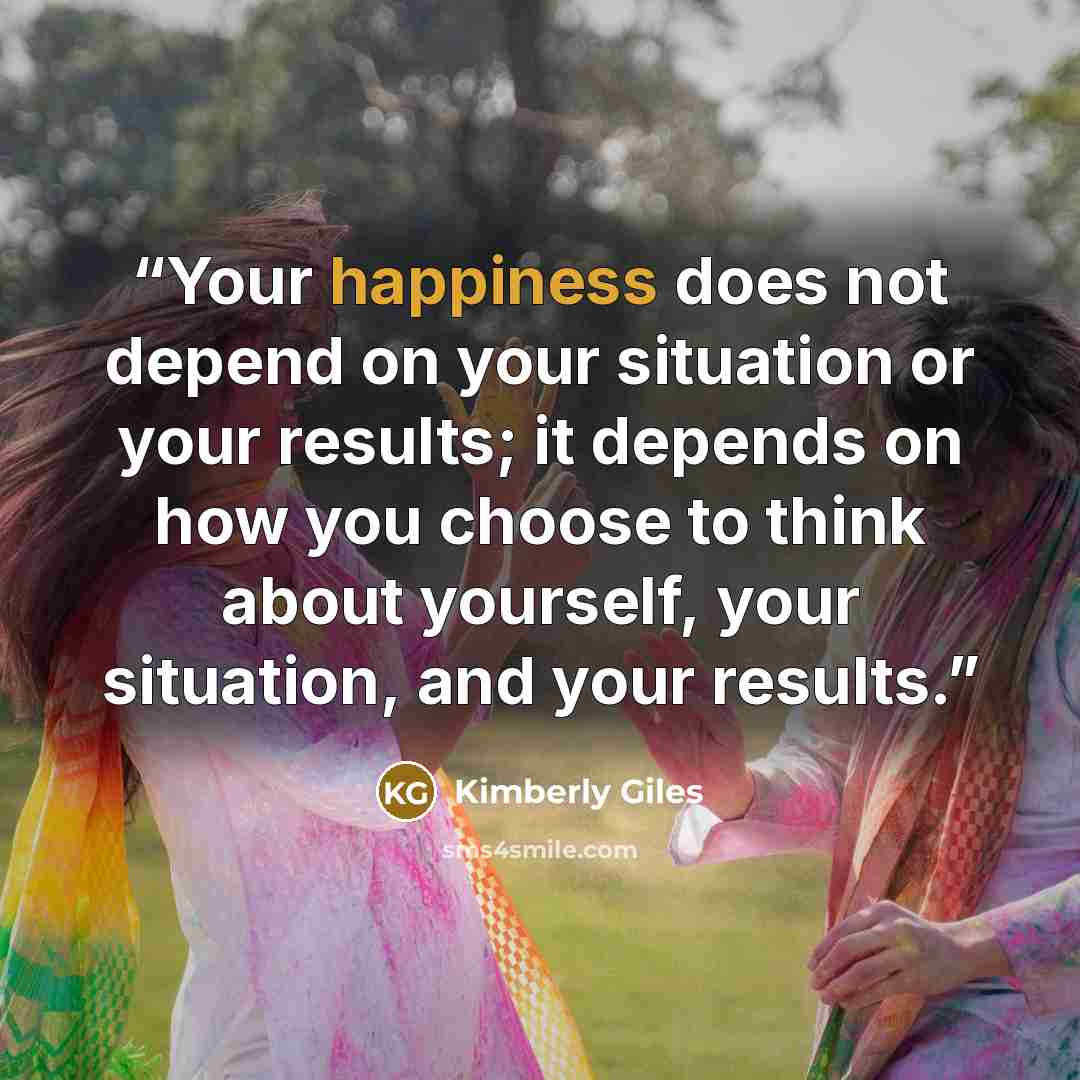 “Your happiness does not depend on your situation or your results; it depends on how you choose to think about yourself, your situation, and your results.” quote by Kimberly Giles