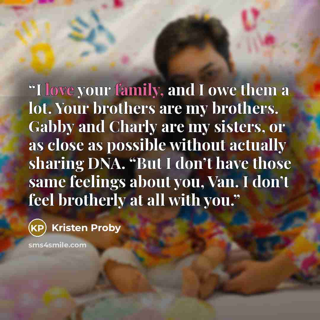 “I love your family, and I owe them a lot. Your brothers are my brothers. Gabby and Charly are my sisters, or as close as possible without actually sharing DNA. “But I don’t have those same feelings about you, Van. I don’t feel brotherly at all with you.” quote by Kristen Proby
