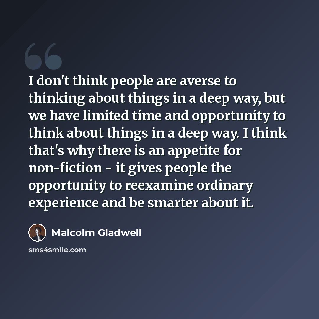 “I don't think people are averse to thinking about things in a deep way, but we have limited time and opportunity to think about things in a deep way. I think that's why there is an appetite for non-fiction - it gives people the opportunity to reexamine ordinary experience and be smarter about it.” quote by Malcolm Gladwell
