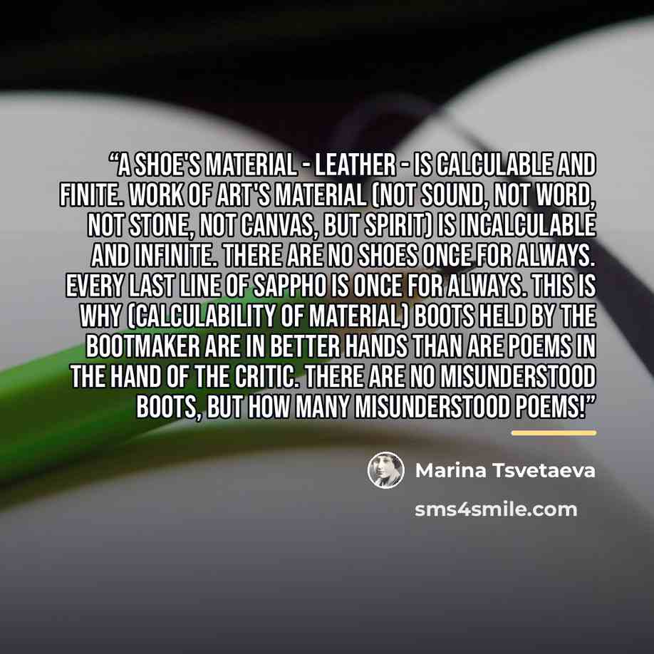 “A shoe's material - leather - is calculable and finite. work of art's material (not sound, not word, not stone, not canvas, but spirit) is incalculable and infinite. There are no shoes once for always. Every last line of Sappho is once for always. This is why (calculability of material) boots held…” quote by Marina Tsvetaeva