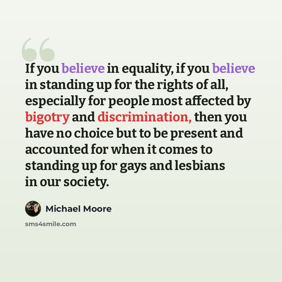 “If you believe in equality, if you believe in standing up for the rights of all, especially for people most affected by bigotry and discrimination, then you have no choice but to be present and accounted for when it comes to standing up for gays and lesbians in our society.” quote by Michael Moore