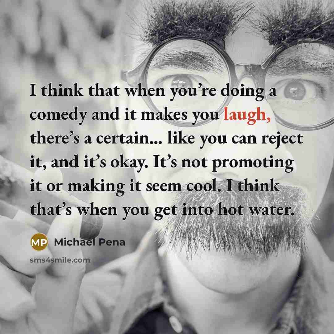“I think that when you’re doing a comedy and it makes you laugh, there’s a certain… like you can reject it, and it’s okay. It’s not promoting it or making it seem cool. I think that’s when you get into hot water.” quote by Michael Pena