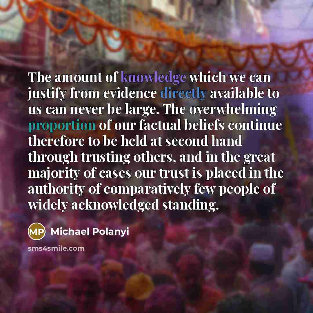 “The amount of knowledge which we can justify from evidence directly available to us can never be large. The overwhelming proportion of our factual beliefs continue therefore to be held at second hand through trusting others, and in the great majority of cases our trust is placed in the authority…” quote by Michael Polanyi