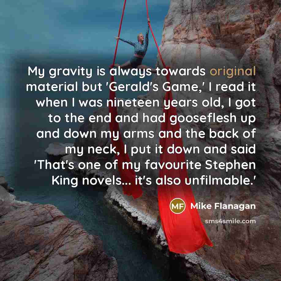 “My gravity is always towards original material but 'Gerald's Game,' I read it when I was nineteen years old, I got to the end and had gooseflesh up and down my arms and the back of my neck, I put it down and said 'That's one of my favourite Stephen King novels... it's also unfilmable.'” quote by Mike Flanagan