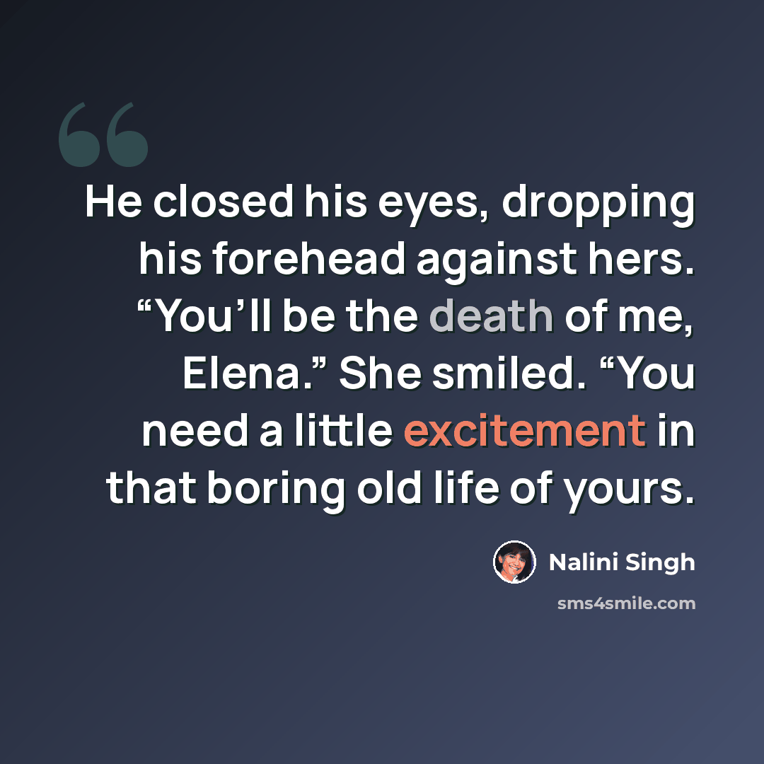 “He closed his eyes, dropping his forehead against hers. “You’ll be the death of me, Elena.” She smiled. “You need a little excitement in that boring old life of yours.” quote by Nalini Singh