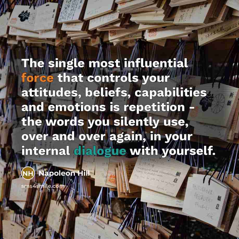 “The single most influential force that controls your attitudes, beliefs, capabilities and emotions is repetition - the words you silently use, over and over again, in your internal dialogue with yourself.” quote by Napoleon Hill