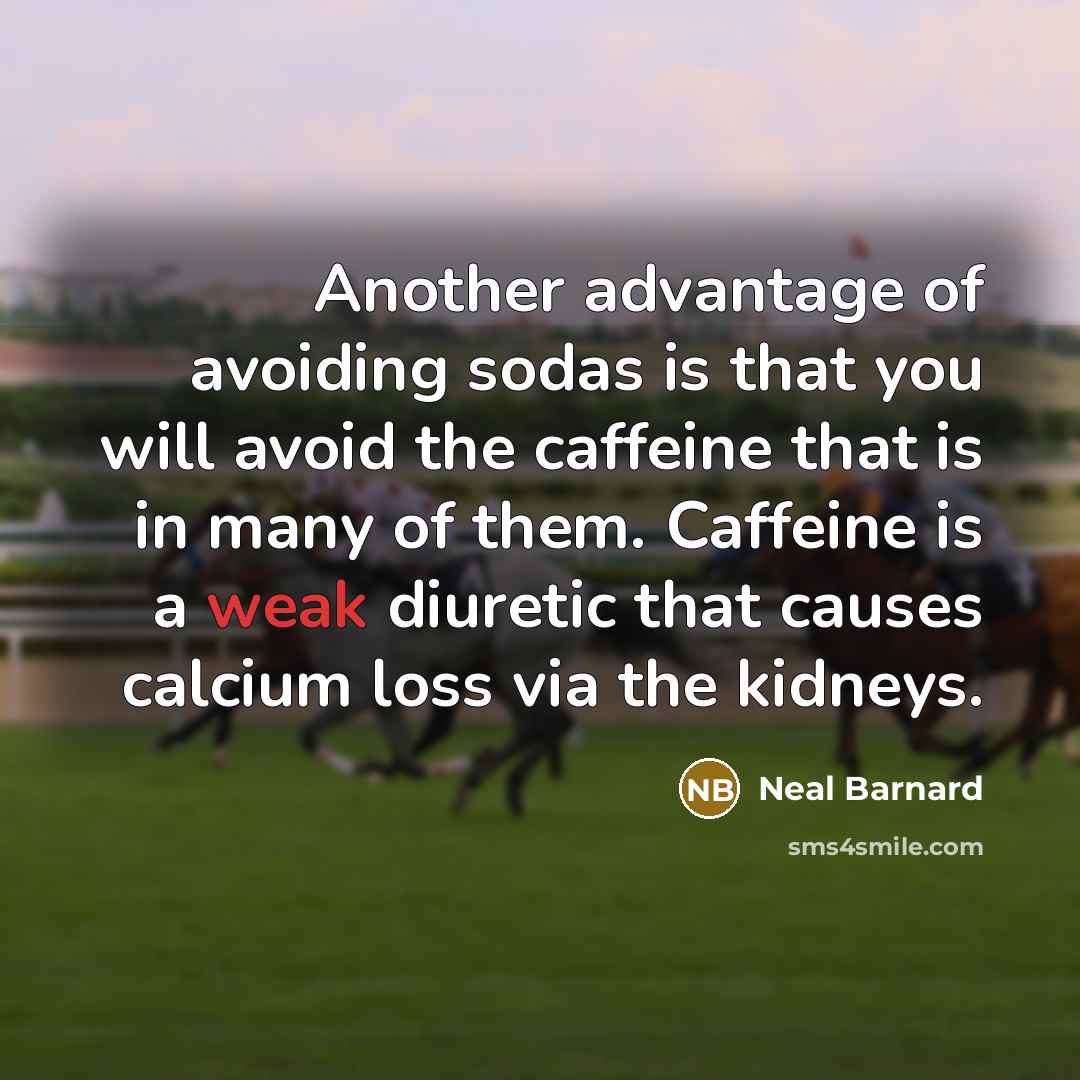 “Another advantage of avoiding sodas is that you will avoid the caffeine that is in many of them. Caffeine is a weak diuretic that causes calcium loss via the kidneys.” quote by Neal Barnard