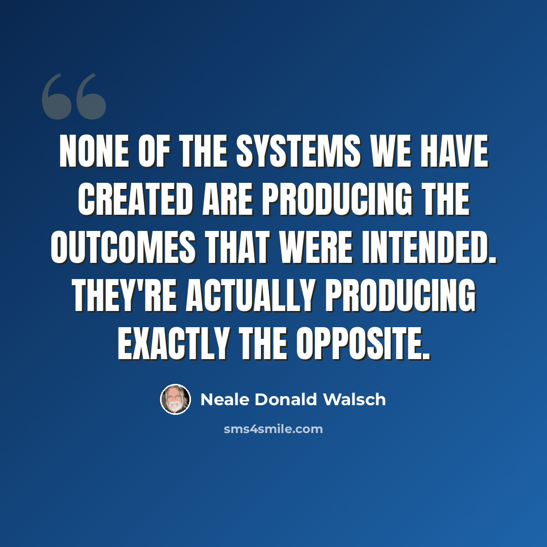 “None of the systems we have created are producing the outcomes that were intended. They're actually producing exactly the opposite.” quote by Neale Donald Walsch