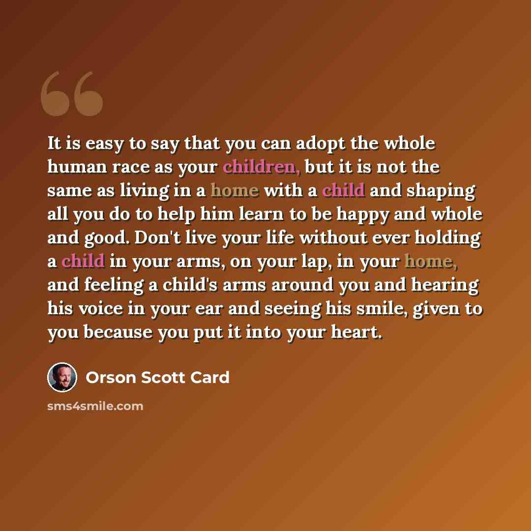 “It is easy to say that you can adopt the whole human race as your children, but it is not the same as living in a home with a child and shaping all you do to help him learn to be happy and whole and good. Don't live your life without ever holding a child in your arms, on your lap, in your home…” quote by Orson Scott Card