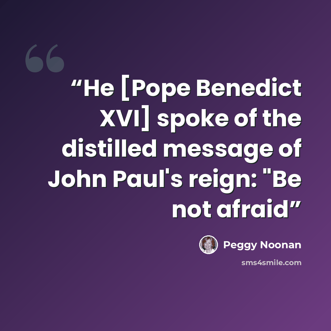 “He [Pope Benedict XVI] spoke of the distilled message of John Paul's reign: "Be not afraid” quote by Peggy Noonan