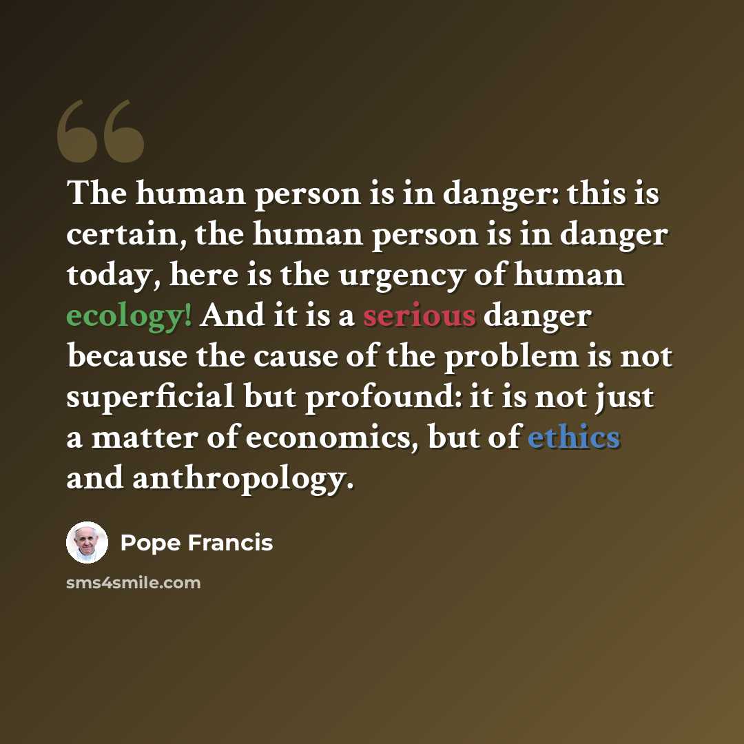 “The human person is in danger: this is certain, the human person is in danger today, here is the urgency of human ecology! And it is a serious danger because the cause of the problem is not superficial but profound: it is not just a matter of economics, but of ethics and anthropology.” quote by Pope Francis