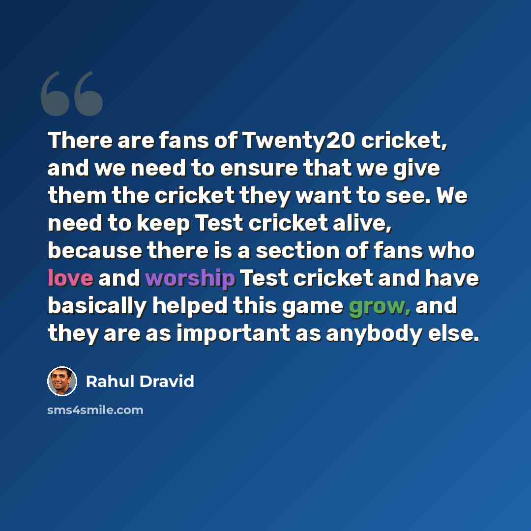 “There are fans of Twenty20 cricket, and we need to ensure that we give them the cricket they want to see. We need to keep Test cricket alive, because there is a section of fans who love and worship Test cricket and have basically helped this game grow, and they are as important as anybody else.” quote by Rahul Dravid