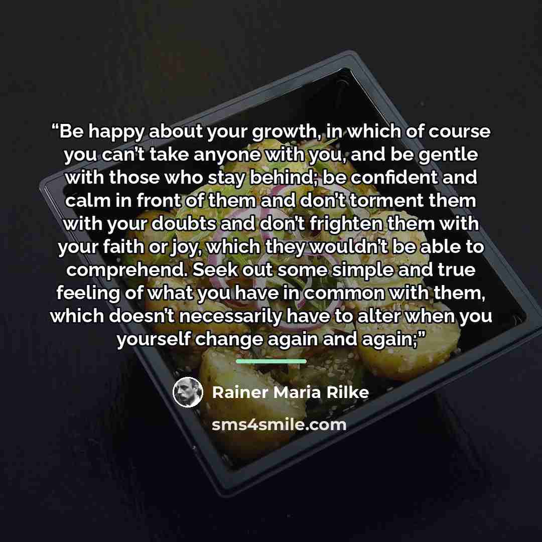 “Be happy about your growth, in which of course you can’t take anyone with you, and be gentle with those who stay behind; be confident and calm in front of them and don’t torment them with your doubts and don’t frighten them with your faith or joy, which they wouldn’t be able to comprehend. Seek…” quote by Rainer Maria Rilke