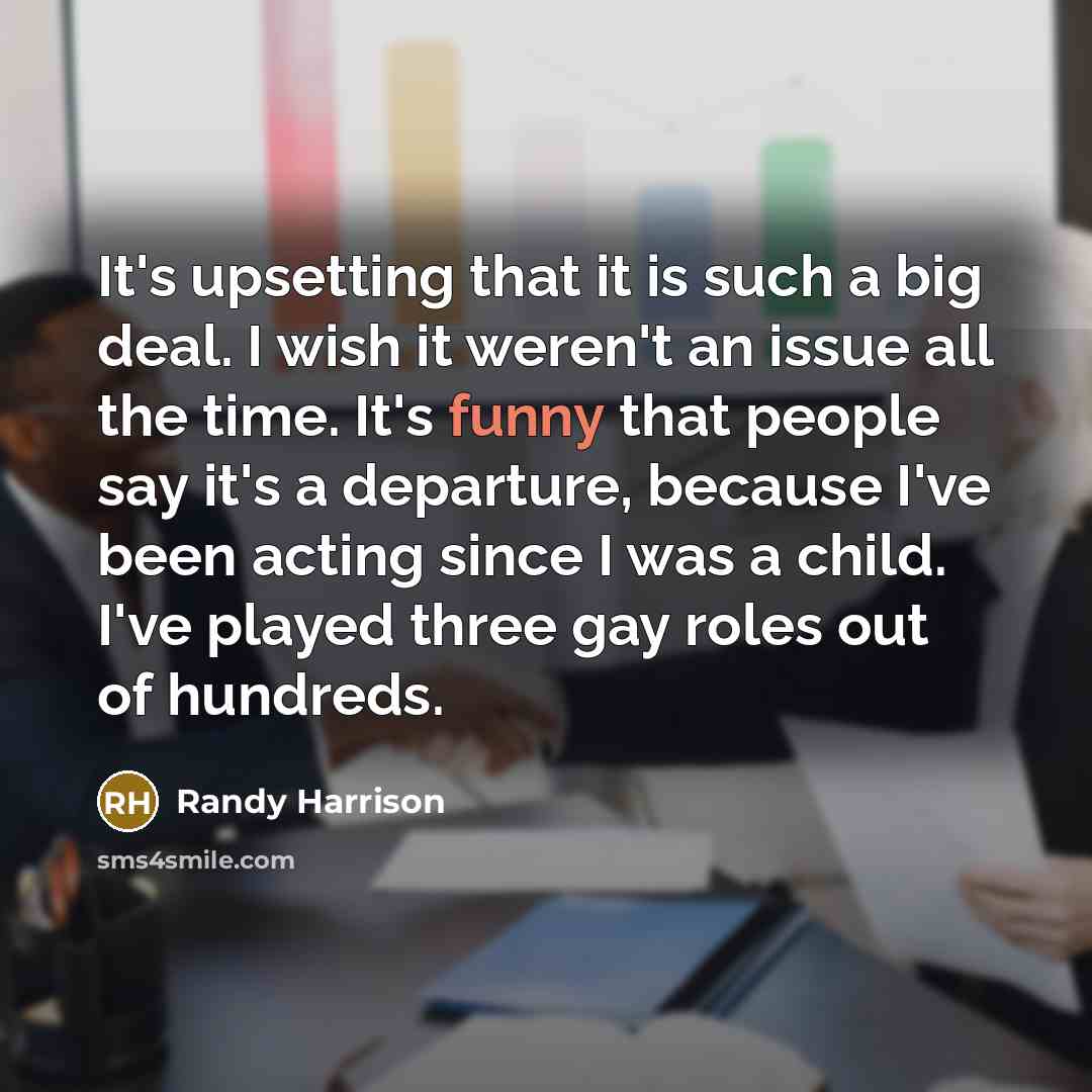 “It's upsetting that it is such a big deal. I wish it weren't an issue all the time. It's funny that people say it's a departure, because I've been acting since I was a child. I've played three gay roles out of hundreds.” quote by Randy Harrison