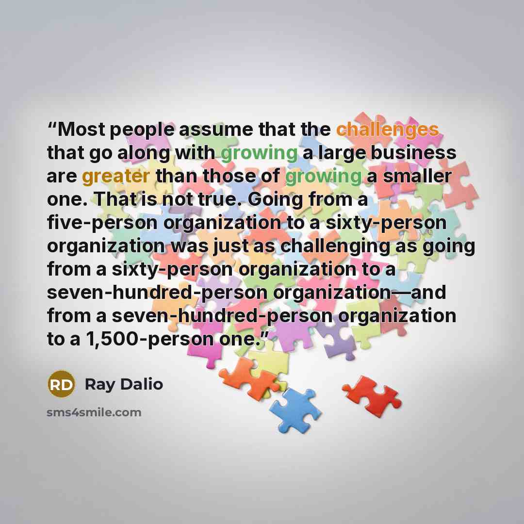 “Most people assume that the challenges that go along with growing a large business are greater than those of growing a smaller one. That is not true. Going from a five-person organization to a sixty-person organization was just as challenging as going from a sixty-person organization to a…” quote by Ray Dalio