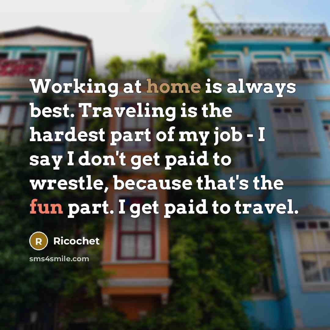 “Working at home is always best. Traveling is the hardest part of my job - I say I don't get paid to wrestle, because that's the fun part. I get paid to travel.” quote by Ricochet