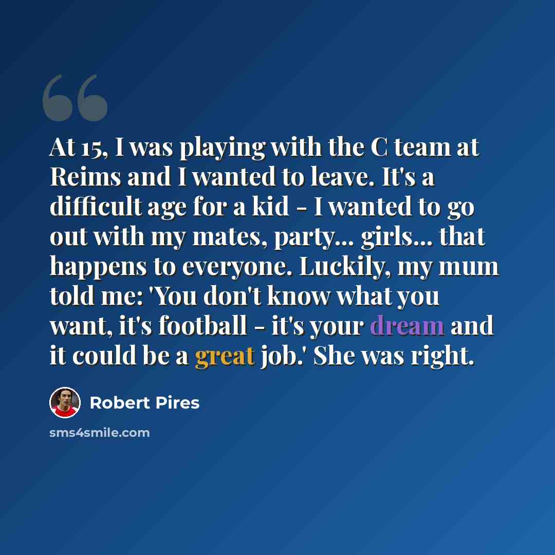 “At 15, I was playing with the C team at Reims and I wanted to leave. It's a difficult age for a kid - I wanted to go out with my mates, party... girls... that happens to everyone. Luckily, my mum told me: 'You don't know what you want, it's football - it's your dream and it could be a great job.'…” quote by Robert Pires