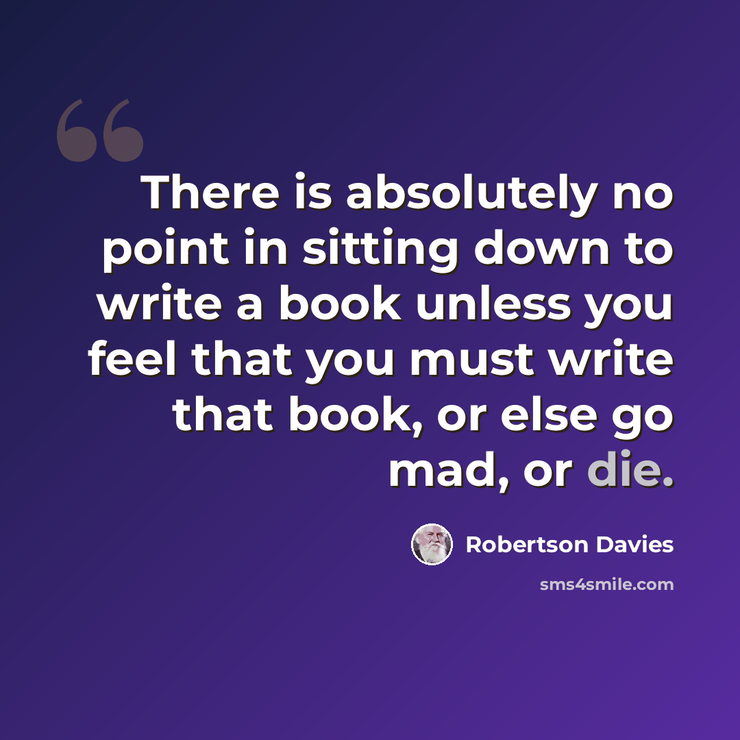 “There is absolutely no point in sitting down to write a book unless you feel that you must write that book, or else go mad, or die.” quote by Robertson Davies