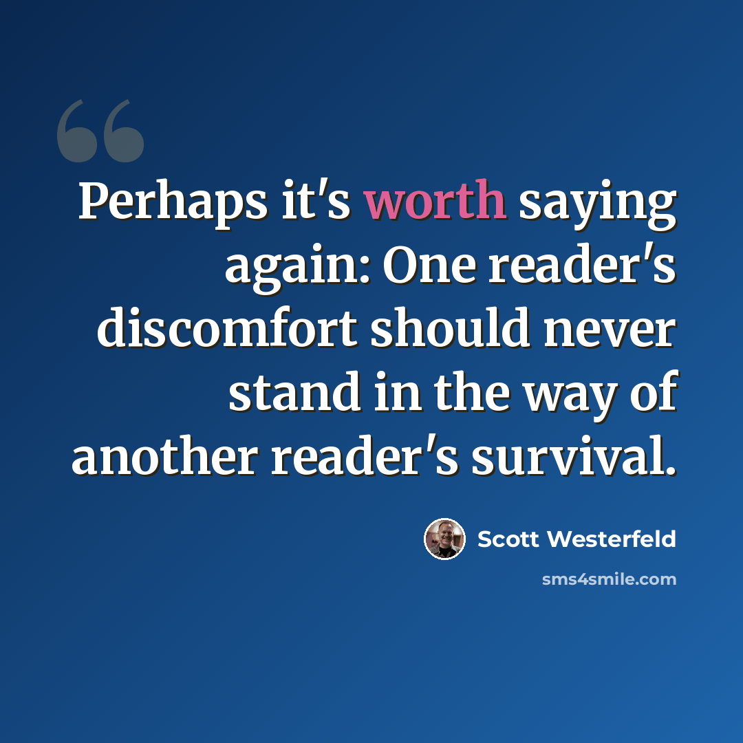 “Perhaps it's worth saying again: One reader's discomfort should never stand in the way of another reader's survival.” quote by Scott Westerfeld