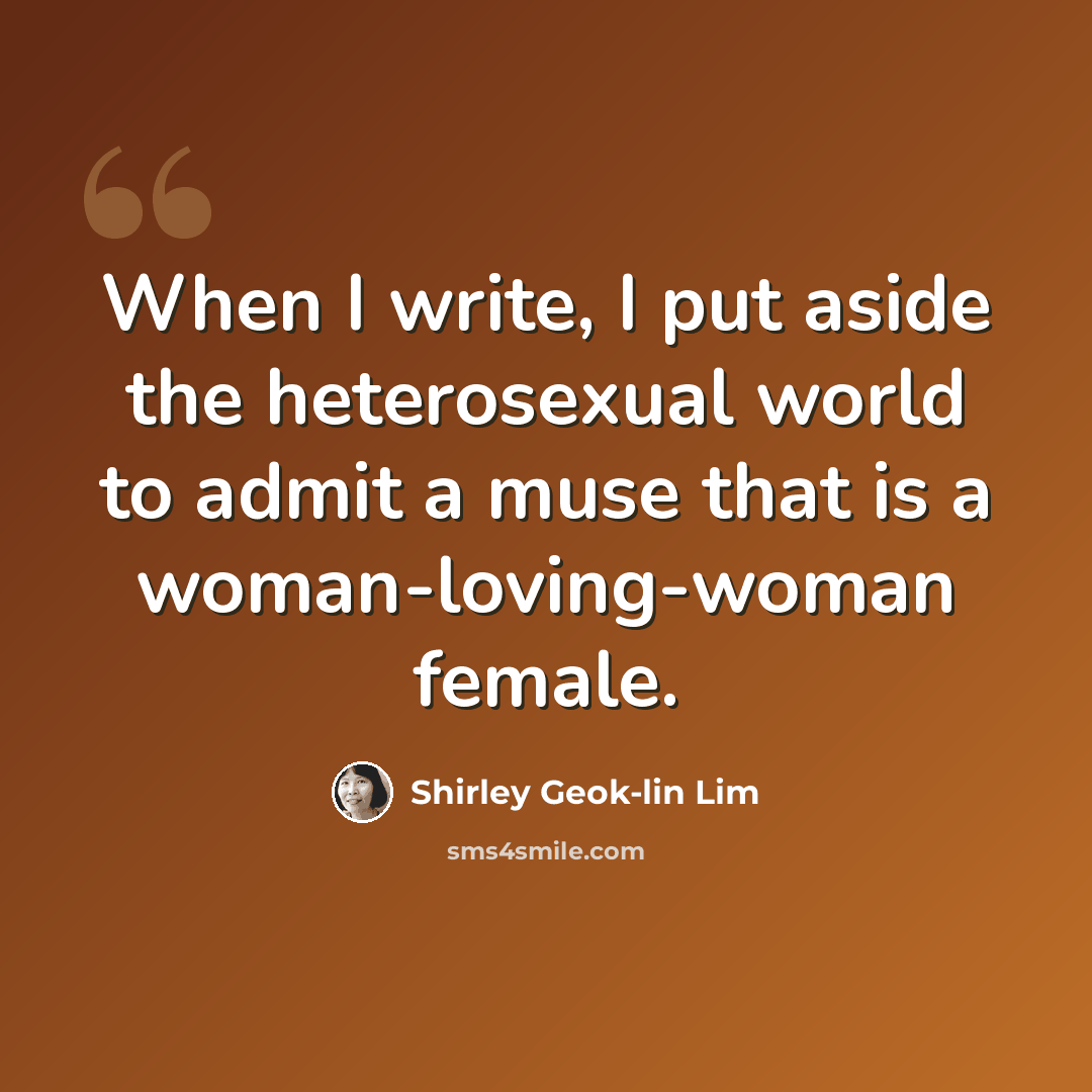“When I write, I put aside the heterosexual world to admit a muse that is a woman-loving-woman female.” quote by Shirley Geok-lin Lim