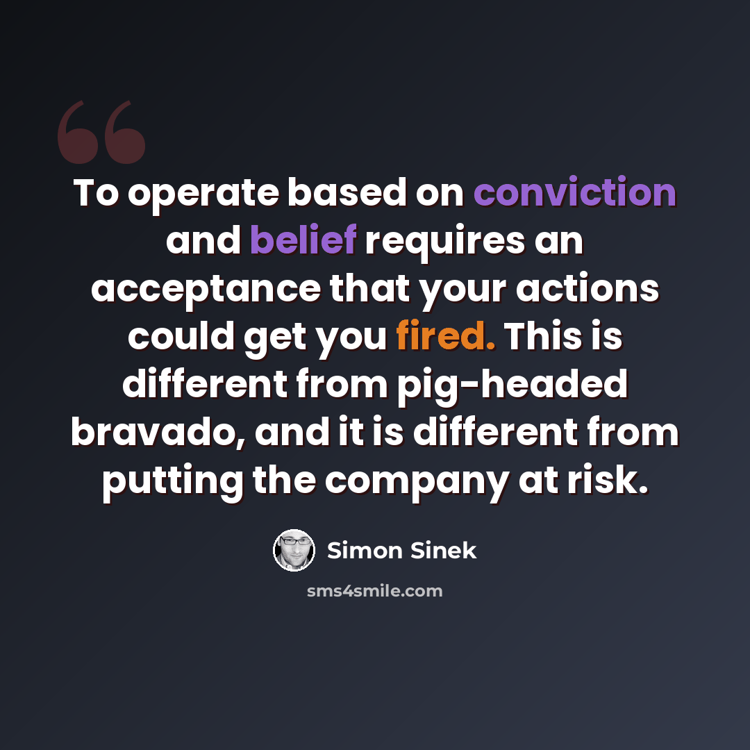 “To operate based on conviction and belief requires an acceptance that your actions could get you fired. This is different from pig-headed bravado, and it is different from putting the company at risk.” quote by Simon Sinek