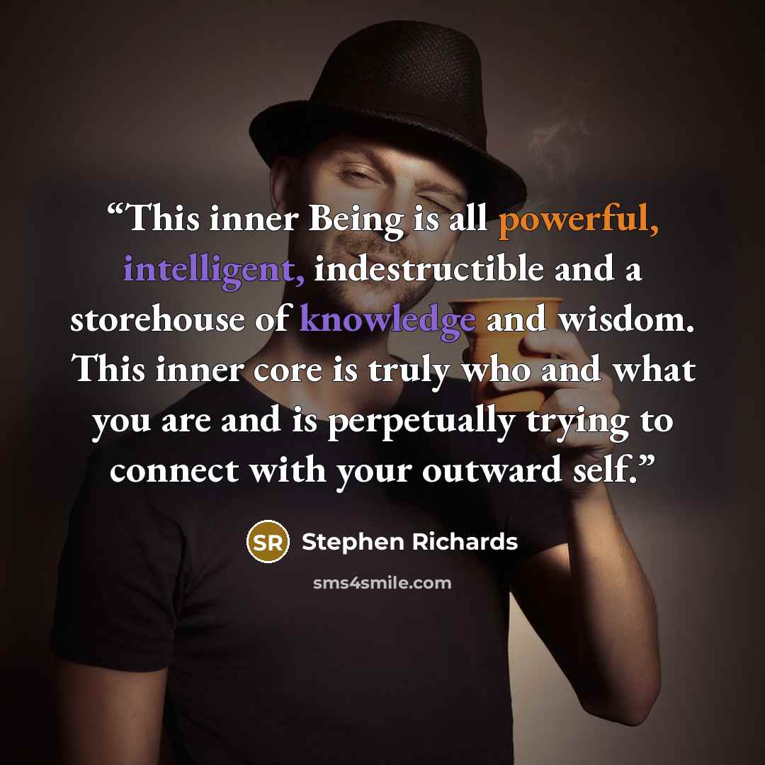 “This inner Being is all powerful, intelligent, indestructible and a storehouse of knowledge and wisdom. This inner core is truly who and what you are and is perpetually trying to connect with your outward self.” quote by Stephen Richards
