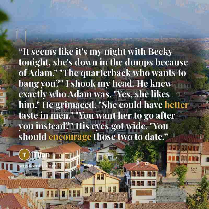 “It seems like it's my night with Becky tonight, she's down in the dumps because of Adam." "The quarterback who wants to bang you?" I shook my head. He knew exactly who Adam was. "Yes, she likes him." He grimaced. "She could have better taste in men." "You want her to go after you instead?" His…” quote by Tijan