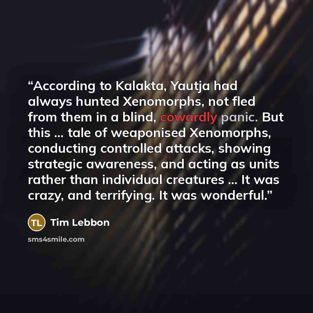 “According to Kalakta, Yautja had always hunted Xenomorphs, not fled from them in a blind, cowardly panic. But this … tale of weaponised Xenomorphs, conducting controlled attacks, showing strategic awareness, and acting as units rather than individual creatures … It was crazy, and terrifying. It…” quote by Tim Lebbon